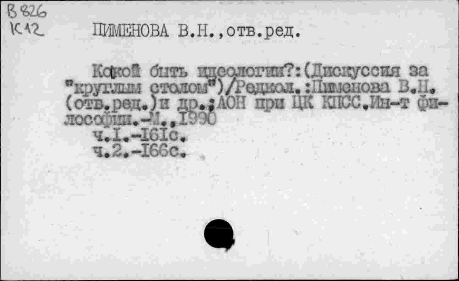 ﻿Ж к<г
ПИМЕНОВА В.Н.»отв.ред.
Какой быть тшоологий?: (Димсуссжя за "круглшл стаяш")/Родиол. НХишнова В.Н, (отв. рад.) и др.;АОП при ЦК КПСС.Ин-т ф: лосо	,ХуЭО
чЛ.-161с.
ч.2.-166с.